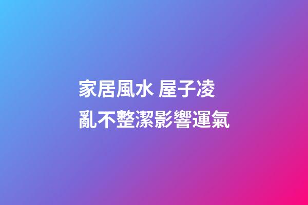 家居風水 屋子凌亂不整潔影響運氣